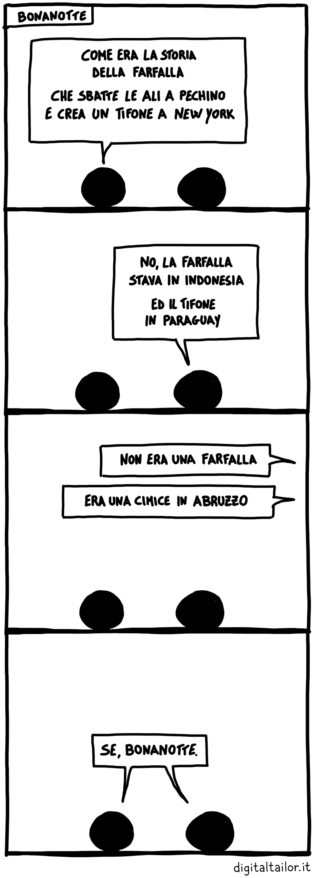 Coso & Coso, Bonanotte. «Come era la storia della farfalla che sbatte le ali a Pechino e crea un tifone a New York?» «No, la farfalla stava in Indonesia ed il tifone in Paraguay.» Una voce da fuori: «Non era una farfalla. Era una cimice in Abruzzo.» Tutti e due insieme: «Se, bonanotte.»
