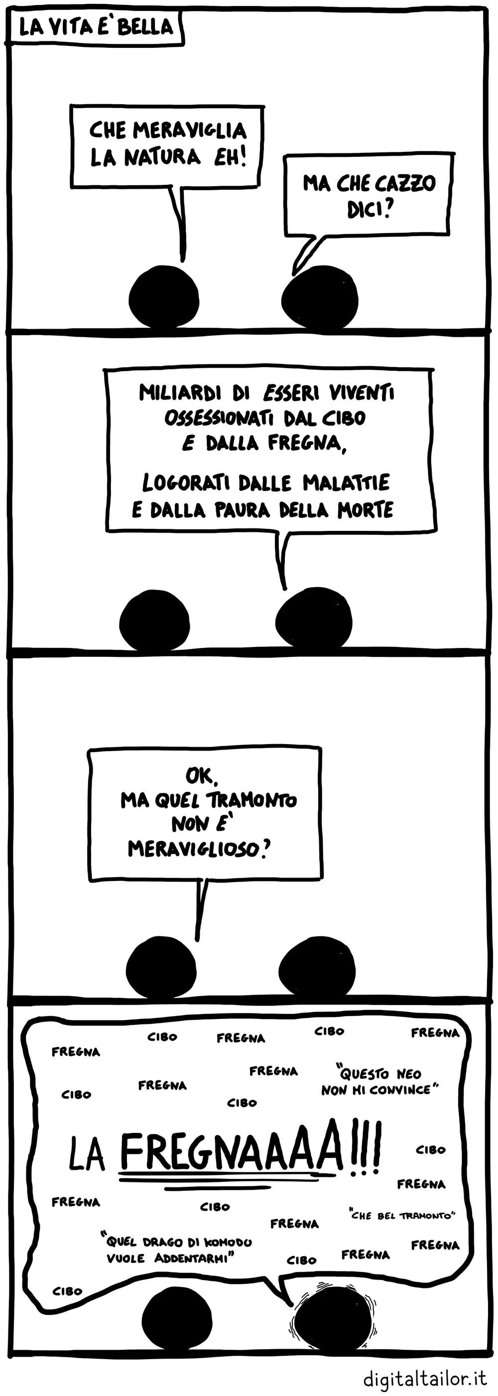 Coso & Coso, La vita è bella. «Che meraviglia la natura eh!» «Ma che cazzo dici?» «Miliardi di esseri viventi ossessionati dal cibo e dalla fregna, logorati dalle malattie e dalla paura della morte.» «Ok, ma quel tramonto non è meraviglioso?» «Fregna, cibo, fregna, cibo… “Questo neo non mi convince”… LA FREGNAAAA!!! … “Quel drago di Komodo vuole addentarmi”… “Che bel tramonto”…»