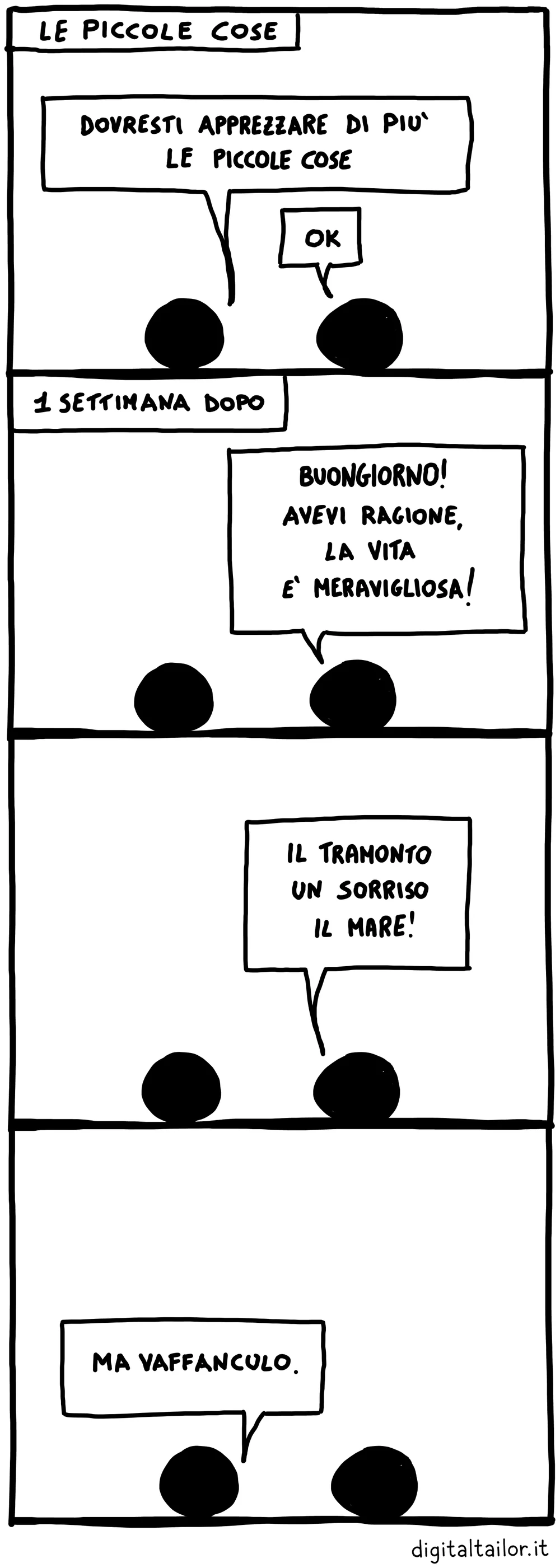 Coso & Coso, Le piccole cose. «Dovresti apprezzare di più le piccole cose.» «Ok.» Una settimana dopo: «Buongiorno! Avevi ragione, la vita è meravigliosa!» «Il tramonto, un sorriso, il mare!» «Ma vaffanculo.»