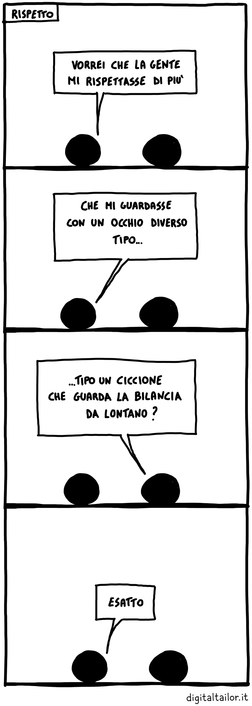 Coso & Coso, Rispetto. «Vorrei che la gente mi rispettasse di più.» «Che mi guardasse con un occhio diverso, tipo…» «…Tipo un ciccione che guarda la bilancia da lontano?» «Esatto.»