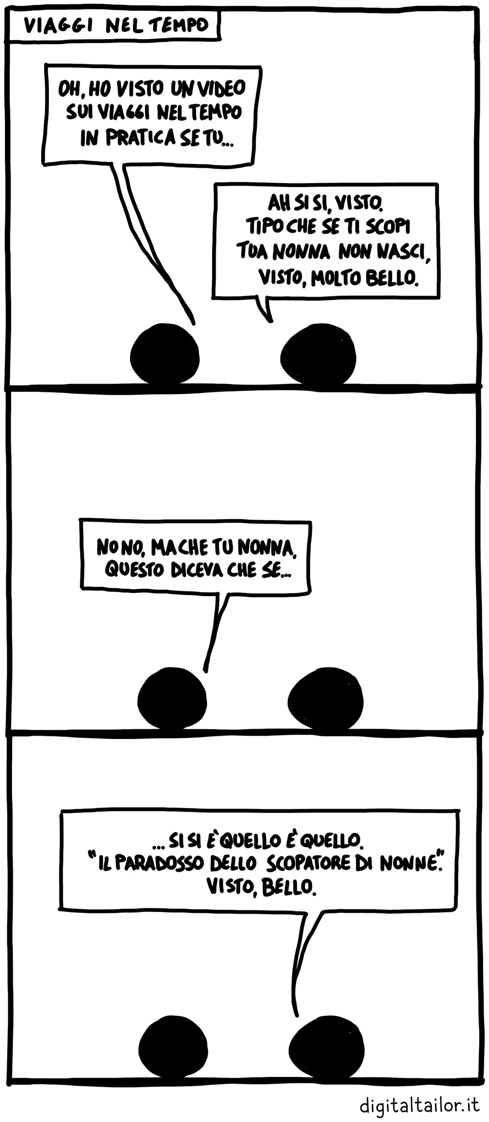 Coso & Coso, Viaggi nel tempo. «Oh, ho visto un video sui viaggi nel tempo, in pratica se tu…» «Ah sì sì, visto. Tipo che se ti scopi tua nonna non nasci, visto, molto bello.» «No no, ma che tu nonna, questo diceva che se…» «…Sì sì è quello, è quello. “Il paradosso dello scopatore di nonne”. Visto, bello.»